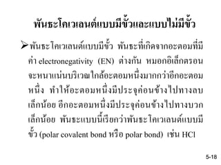 พันธะโคเวเลนต์แบบมีขั้ว พันธะที่เกิดจากอะตอมที่มี
ค่า electronegativity (EN) ต่างกัน หมอกอิเล็กตรอน
จะหนาแน่นบริเวณใกล้อะตอมหนึ่งมากกว่าอีกอะตอม
หนึ่ง ทาให้อะตอมหนึ่งมีประจุค่อนข้างไปทางลบ
เล็กน้อย อีกอะตอมหนึ่งมีประจุค่อนข้างไปทางบวก
เล็กน้อย พันธะแบบนี้เรียกว่าพันธะโคเวเลนต์แบบมี
ขั้ว (polar covalent bond หรือ polar bond) เช่น HCl
5-18
พันธะโคเวเลนต์แบบมีขั้วและแบบไม่มีขั้ว
 