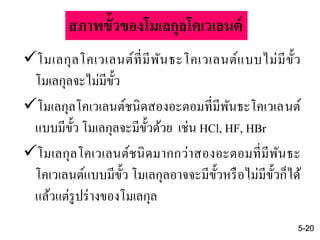 โมเลกุลโคเวเลนต์ที่มีพันธะโคเวเลนต์แบบไม่มีขั้ว
โมเลกุลจะไม่มีขั้ว
โมเลกุลโคเวเลนต์ชนิดสองอะตอมที่มีพันธะโคเวเลนต์
แบบมีขั้ว โมเลกุลจะมีขั้วด้วย เช่น HCl, HF, HBr
โมเลกุลโคเวเลนต์ชนิดมากกว่าสองอะตอมที่มีพันธะ
โคเวเลนต์แบบมีขั้ว โมเลกุลอาจจะมีขั้วหรือไม่มีขั้วก็ได้
แล้วแต่รูปร่างของโมเลกุล
5-20
สภาพขั้วของโมเลกุลโคเวเลนต์
 