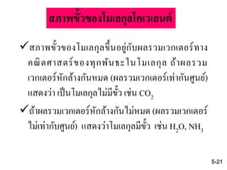 สภาพขั้วของโมเลกุลขึ้นอยู่กับผลรวมเวกเตอร์ทาง
คณิตศาสตร์ของทุกพันธะในโมเลกุล ถ้าผลรวม
เวกเตอร์หักล้างกันหมด (ผลรวมเวกเตอร์เท่ากันศูนย์)
แสดงว่า เป็นโมเลกุลไม่มีขั้ว เช่น CO2
ถ้าผลรวมเวกเตอร์หักล้างกันไม่หมด (ผลรวมเวกเตอร์
ไม่เท่ากับศูนย์) แสดงว่าโมเลกุลมีขั้ว เช่น H2O, NH3
5-21
สภาพขั้วของโมเลกุลโคเวเลนต์
 