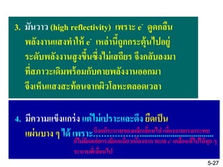 3. มันวาว (high reflectivity) เพราะ e- ดูดกลืน
พลังงานแสงทาให้ e- เหล่านี้ถูกกระตุ้นไปอยู่
ระดับพลังงานสูงขึ้นซึ่งไม่เสถียร จึงกลับลงมา
ที่สภาวะเดิมพร้อมกับคายพลังงานออกมา
จึงเห็นแสงสะท้อนจากผิวโลหะตลอดเวลา
4. มีความแข็งแกร่ง แต่ไม่เปราะและดึง ยืดเป็น
แผ่นบาง ๆ ได้ เพราะ………………...................................ถึงแม้ระนาบของผลึกเลื่อนไป เนื่องจากแรงกระทบ
ก็ไม่มีผลต่อแรงยึดเหนี่ยวเนื่องจาก ทะเล e- เคลื่อนที่ไปได้ทุก ๆ
ระนาบที่เลื่อนไป
5-27
 