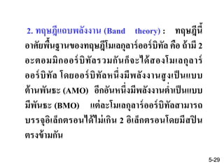2. ทฤษฎีแถบพลังงาน (Band theory) : ทฤษฎีนี้
อาศัยพื้นฐานของทฤษฎีโมเลกุลาร์ออร์บิทัล คือ ถ้ามี 2
อะตอมมิกออร์บิทัลรวมกันก็จะได้สองโมเลกุลาร์
ออร์บิทัล โดยออร์บิทัลหนึ่งมีพลังงานสูงเป็ นแบบ
ต้านพันธะ (AMO) อีกอันหนึ่งมีพลังงานต่าเป็นแบบ
มีพันธะ (BMO) แต่ละโมเลกุลาร์ออร์บิทัลสามารถ
บรรจุอิเล็กตรอนได้ไม่เกิน 2 อิเล็กตรอนโดยมีสปิ น
ตรงข้ามกัน
5-29
 