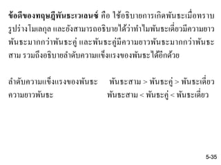 ข้อดีของทฤษฎีพันธะเวเลนซ์ คือ ใช้อธิบายการเกิดพันธะเมื่อทราบ
รูปร่างโมเลกุล และยังสามารถอธิบายได้ว่าทาไมพันธะเดี่ยวมีความยาว
พันธะมากกว่าพันธะคู่ และพันธะคู่มีความยาวพันธะมากกว่าพันธะ
สาม รวมถึงอธิบายลาดับความแข็งแรงของพันธะได้อีกด้วย
ลาดับความแข็งแรงของพันธะ พันธะสาม > พันธะคู่ > พันธะเดี่ยว
ความยาวพันธะ พันธะสาม < พันธะคู่ < พันธะเดี่ยว
5-35
 