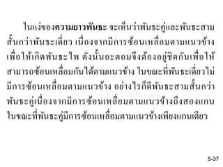ในแง่ของความยาวพันธะ จะเห็นว่าพันธะคู่และพันธะสาม
สั้นกว่าพันธะเดี่ยว เนื่องจากมีการซ้อนเหลื่อมตามแนวข้าง
เพื่อให้เกิดพันธะไพ ดังนั้นอะตอมจึงต้องอยู่ชิดกันเพื่อให้
สามารถซ้อนเหลื่อมกันได้ตามแนวข้าง ในขณะที่พันธะเดี่ยวไม่
มีการซ้อนเหลื่อมตามแนวข้าง อย่างไรก็ดีพันธะสามสั้นกว่า
พันธะคู่เนื่องจากมีการซ้อนเหลื่อมตามแนวข้างถึงสองแกน
ในขณะที่พันธะคู่มีการซ้อนเหลื่อมตามแนวข้างเพียงแกนเดียว
5-37
 
