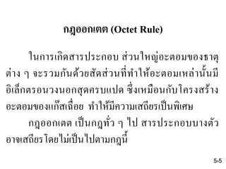 กฎออกเตต (Octet Rule)
ในการเกิดสารประกอบ ส่วนใหญ่อะตอมของธาตุ
ต่าง ๆ จะรวมกันด้วยสัดส่วนที่ทาให้อะตอมเหล่านั้นมี
อิเล็กตรอนวงนอกสุดครบแปด ซึ่งเหมือนกับโครงสร้าง
อะตอมของแก๊สเฉื่อย ทาให้มีความเสถียรเป็นพิเศษ
กฎออกเตต เป็นกฎทั่ว ๆ ไป สารประกอบบางตัว
อาจเสถียรโดยไม่เป็นไปตามกฎนี้
5-5
 