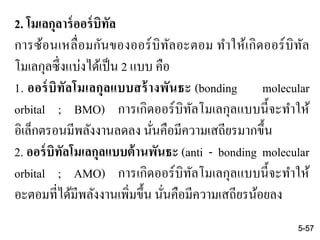 2. โมเลกุลาร์ออร์บิทัล
การซ้อนเหลื่อมกันของออร์บิทัลอะตอม ทาให้เกิดออร์บิทัล
โมเลกุลซึ่งแบ่งได้เป็น 2 แบบ คือ
1. ออร์บิทัลโมเลกุลแบบสร้างพันธะ (bonding molecular
orbital ; BMO) การเกิดออร์บิทัลโมเลกุลแบบนี้จะทาให้
อิเล็กตรอนมีพลังงานลดลง นั่นคือมีความเสถียรมากขึ้น
2. ออร์บิทัลโมเลกุลแบบต้านพันธะ (anti - bonding molecular
orbital ; AMO) การเกิดออร์บิทัลโมเลกุลแบบนี้จะทาให้
อะตอมที่ได้มีพลังงานเพิ่มขึ้น นั่นคือมีความเสถียรน้อยลง
5-57
 