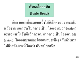 เกิดจากการที่อะตอมหนึ่งให้อิเล็กตรอนจากระดับ
พลังงานนอกสุดไปกลายเป็ น ไอออนบวก(cation)
อะตอมหนึ่งรับอิเล็กตรอนมากลายเป็นไอออนลบ
(anion) ไอออนบวกและไอออนลบจะดึงดูดกันด้วยแรง
ไฟฟ้าสถิต แรงนี้เรียกว่า พันธะไอออนิก
5-6
พันธะไอออนิก
(Ionic Bond)
 
