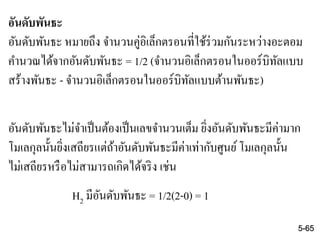 อันดับพันธะ
อันดับพันธะ หมายถึง จานวนคู่อิเล็กตรอนที่ใช้ร่วมกันระหว่างอะตอม
คานวณได้จากอันดับพันธะ = 1/2 (จานวนอิเล็กตรอนในออร์บิทัลแบบ
สร้างพันธะ - จานวนอิเล็กตรอนในออร์บิทัลแบบต้านพันธะ)
อันดับพันธะไม่จาเป็นต้องเป็นเลขจานวนเต็ม ยิ่งอันดับพันธะมีค่ามาก
โมเลกุลนั้นยิ่งเสถียรแต่ถ้าอันดับพันธะมีค่าเท่ากับศูนย์โมเลกุลนั้น
ไม่เสถียรหรือไม่สามารถเกิดได้จริง เช่น
H2 มีอันดับพันธะ = 1/2(2-0) = 1
5-65
 