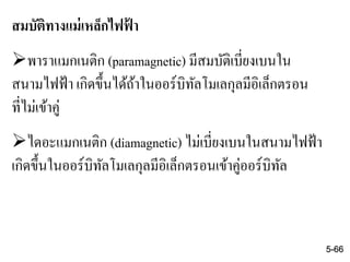 สมบัติทางแม่เหล็กไฟฟ้ า
พาราแมกเนติก (paramagnetic) มีสมบัติเบี่ยงเบนใน
สนามไฟฟ้า เกิดขึ้นได้ถ้าในออร์บิทัลโมเลกุลมีอิเล็กตรอน
ที่ไม่เข้าคู่
ไดอะแมกเนติก (diamagnetic) ไม่เบี่ยงเบนในสนามไฟฟ้า
เกิดขึ้นในออร์บิทัลโมเลกุลมีอิเล็กตรอนเข้าคู่ออร์บิทัล
5-66
 