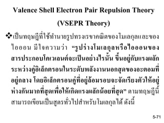 Valence Shell Electron Pair Repulsion Theory
(VSEPR Theory)
เป็นทฤษฎีที่ใช้ทานายรูปทรงเรขาคณิตของโมเลกุลและของ
ไอออน มีใจความว่า “รูปร่างโมเลกุลหรือไอออนของ
สารประกอบโคเวเลนต์จะเป็นอย่างไรนั้น ขึ้นอยู่กับแรงผลัก
ระหว่างคู่อิเล็กตรอนในระดับพลังงานนอกสุดของอะตอมที่
อยู่กลาง โดยอิเล็กตรอนคู่ที่อยู่ล้อมรอบจะจัดเรียงตัวให้อยู่
ห่างกันมากที่สุดเพื่อให้เกิดแรงผลักน้อยที่สุด” ตามทฤษฎีนี้
สามารถเขียนเป็นสูตรทั่วไปสาหรับโมเลกุลได้ดังนี้
5-71
 
