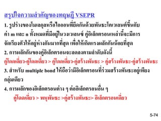 สรุปใจความสาคัญของทฤษฎี VSEPR
1. รูปร่างของโมเลกุลหรือไอออนที่ยึดกันด้วยพันธะโคเวเลนต์ขึ้นกับ
ค่า m และ n ทั้งหมดที่มีอยู่ในวงเวเลนซ์ คู่อิเล็กตรอนเหล่านี้จะมีการ
จัดเรียงตัวให้อยู่ห่างกันมากที่สุด เพื่อให้เกิดแรงผลักกันน้อยที่สุด
2. การผลักกันของคู่อิเล็กตรอนจะลดลงตามลาดับดังนี้
คู่โดดเดี่ยว-คู่โดดเดี่ยว > คู่โดดเดี่ยว-คู่สร้างพันธะ > คู่สร้างพันธะ-คู่สร้างพันธะ
3. สาหรับ multiple bond ให้ถือว่ามีอิเล็กตรอนที่ร่วมสร้างพันธะอยู่เพียง
กลุ่มเดียว
4. การผลักของอิเล็กตรอนต่าง ๆ ต่ออิเล็กตรอนอื่น ๆ
คู่โดดเดี่ยว > พหุพันธะ >คู่สร้างพันธะ> อิเล็กตรอนเดี่ยว
5-74
 