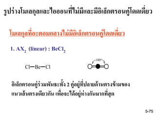 รูปร่างโมเลกุลและไอออนที่ไม่มีและมีอิเล็กตรอนคู่โดดเดี่ยว
1. AX2 (linear) : BeCl2
โมเลกุลที่อะตอมกลางไม่มีอิเล็กตรอนคู่โดดเดี่ยว
Cl Be Cl
อิเล็กตรอนคู่ร่วมพันธะทั้ง 2 คู่อยู่ที่ปลายด้านตรงข้ามของ
แนวเส้นตรงเดียวกัน เพื่อจะได้อยู่ห่างกันมากที่สุด
180o
5-75
 