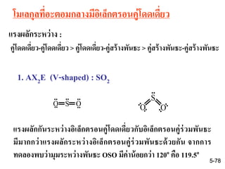 โมเลกุลที่อะตอมกลางมีอิเล็กตรอนคู่โดดเดี่ยว
แรงผลักระหว่าง :
คู่โดดเดี่ยว-คู่โดดเดี่ยว > คู่โดดเดี่ยว-คู่สร้างพันธะ > คู่สร้างพันธะ-คู่สร้างพันธะ
1. AX2E (V-shaped) : SO2
แรงผลักกันระหว่างอิเล็กตรอนคู่โดดเดี่ยวกับอิเล็กตรอนคู่ร่วมพันธะ
มีมากกว่าแรงผลักระหว่างอิเล็กตรอนคู่ร่วมพันธะด้วยกัน จากการ
ทดลองพบว่ามุมระหว่างพันธะ OSO มีค่าน้อยกว่า 120o คือ 119.5o
O S O
.. ....
.. ..
..
..
..
..
..
S
O O
5-78
 