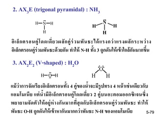 2. AX3E (trigonal pyramidal) : NH3
อิเล็กตรอนคู่โดดเดี่ยวผลักคู่ร่วมพันธะได้แรงกว่าแรงผลักระหว่าง
อิเล็กตรอนคู่ร่วมพันธะด้วยกัน ทาให้ N-H ทั้ง 3 ถูกดันให้เข้าใกล้กันมากขึ้น
3. AX2E2 (V-shaped) : H2O
แม้ว่าการจัดเรียงอิเล็กตรอนทั้ง 4 คู่ของน้าจะมีรูปทรง 4 หน้าเช่นเดียวกับ
แอมโมเนีย แต่น้ามีอิเล็กตรอนคู่โดดเดี่ยว 2 คู่บนอะตอมออกซิเจนซึ่ง
พยายามจัดตัวให้อยู่ห่างกันมากที่สุดกับอิเล็กตรอนคู่ร่วมพันธะ ทาให้
พันธะ O-H ถูกดันให้เข้าหากันมากกว่าพันธะ N-H ของแอมโมเนีย
N HH
H
..
H O H
..
..
..
O
H H
..
N
H
H
H
..
5-79
 