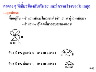 ค่าต่าง ๆ ที่เกี่ยวข้องกับพันธะ และโครงสร้างของโมเลกุล
1. มุมพันธะ
ขึ้นอยู่กับ - จานวนพันธะโคเวเลนต์ (จานวน e- คู่ร่วมพันธะ)
- จานวน e- คู่โดดเดี่ยวรอบอะตอมกลาง
A
B B
I
II
III
ถ้า A มี EN สูงกว่า B แรง III > แรง I
ถ้า A มี EN ต่ากว่า B แรง III < แรง I
A
B Bกว้าง
A
B Bแคบ 5-85
 