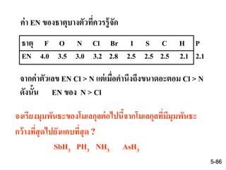 ธาตุ F O N Cl Br I S C H P
EN 4.0 3.5 3.0 3.2 2.8 2.5 2.5 2.5 2.1 2.1
จากค่าตัวเลข EN Cl > N แต่เมื่อคานึงถึงขนาดอะตอม Cl > N
ดังนั้น EN ของ N > Cl
ค่า EN ของธาตุบางตัวที่ควรรู้จัก
จงเรียงมุมพันธะของโมเลกุลต่อไปนี้จากโมเลกุลที่มีมุมพันธะ
กว้างที่สุดไปยังแคบที่สุด ?
SbH3 PH3 NH3 AsH3
5-86
 