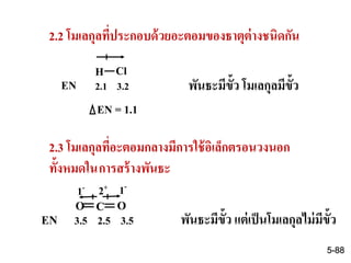 2.2 โมเลกุลที่ประกอบด้วยอะตอมของธาตุต่างชนิดกัน
H Cl
EN 2.1 3.2
EN = 1.1
พันธะมีขั้ว โมเลกุลมีขั้ว
2.3 โมเลกุลที่อะตอมกลางมีการใช้อิเล็กตรอนวงนอก
ทั้งหมดในการสร้างพันธะ
C O
EN 3.5 2.5 3.5 พันธะมีขั้ว แต่เป็นโมเลกุลไม่มีขั้ว
O
2+1- 1-
5-88
 