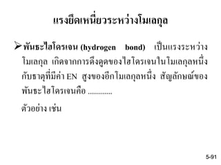 แรงยึดเหนี่ยวระหว่างโมเลกุล
พันธะไฮโดรเจน (hydrogen bond) เป็นแรงระหว่าง
โมเลกุล เกิดจากการดึงดูดของไฮโดรเจนในโมเลกุลหนึ่ง
กับธาตุที่มีค่า EN สูงของอีกโมเลกุลหนึ่ง สัญลักษณ์ของ
พันธะไฮโดรเจนคือ ............
ตัวอย่าง เช่น
5-91
 