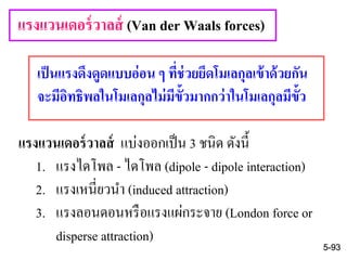 เป็นแรงดึงดูดแบบอ่อน ๆ ที่ช่วยยึดโมเลกุลเข้าด้วยกัน
จะมีอิทธิพลในโมเลกุลไม่มีขั้วมากกว่าในโมเลกุลมีขั้ว
แรงแวนเดอร์วาลส์ (Van der Waals forces)
5-93
แรงแวนเดอร์วาลส์ แบ่งออกเป็น 3 ชนิด ดังนี้
1. แรงไดโพล - ไดโพล (dipole - dipole interaction)
2. แรงเหนี่ยวนา (induced attraction)
3. แรงลอนดอนหรือแรงแผ่กระจาย (London force or
disperse attraction)
 