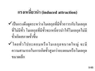 แรงเหนี่ยวนา (induced attraction)
เป็นแรงดึงดูดระหว่างโมเลกุลที่มีขั้วถาวรกับโมเลกุล
ที่ไม่มีขั้ว โมเลกุลที่มีขั้วจะเหนี่ยวนาให้โมเลกุลไม่มี
ขั้วเกิดสภาพขั้วขึ้น
โดยทั่วไปอะตอมหรือโมเลกุลขนาดใหญ่ จะมี
ความสามารถในการเกิดขั้วสูงกว่าอะตอมหรือโมเลกุล
ขนาดเล็ก
5-95
 
