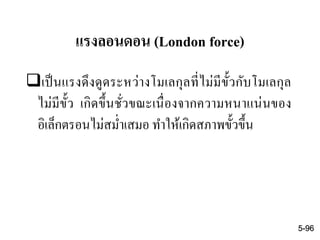 แรงลอนดอน (London force)
เป็นแรงดึงดูดระหว่างโมเลกุลที่ไม่มีขั้วกับโมเลกุล
ไม่มีขั้ว เกิดขึ้นชั่วขณะเนื่องจากความหนาแน่นของ
อิเล็กตรอนไม่สม่าเสมอ ทาให้เกิดสภาพขั้วขึ้น
5-96
 