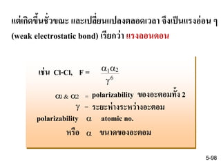 แต่เกิดขึ้นชั่วขณะ และเปลี่ยนแปลงตลอดเวลา จึงเป็นแรงอ่อน ๆ
(weak electrostatic bond) เรียกว่า แรงลอนดอน
เช่น Cl-Cl, F =  

1 2
6
polarizability ของอะตอมทั้ง 2
ระยะห่างระหว่างอะตอม
polarizability  atomic no.
 1& 2 =
 =
หรือ ขนาดของอะตอม
5-98
 