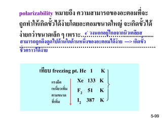 polarizability หมายถึง ความสามารถของอะตอมที่จะ
ถูกทาให้เกิดขั้วได้ง่ายโดยอะตอมขนาดใหญ่ จะเกิดขั้วได้
ง่ายกว่าขนาดเล็ก ๆ เพราะ………………….....................
……………………………………………………………
เทียบ freezing pt. He 1 K
Xe 133 K
F2 51 K
I2 387 K




แรงยึด
เหนี่ยวเพิ่ม
ตามขนาด
ที่เพิ่ม
e- วงนอกอยู่ไกลจากนิวเคลียส
สามารถถูกดึงดูดไปด้านใดด้านหนึ่งของอะตอมได้ง่าย ---> เกิดขั้ว
ชั่วคราวได้ง่าย
5-99
 