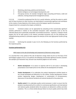         Marketing, advertising, publicity and distribution; 
                 Market intelligence on technological developments; and  
                 Intra‐group services, for example managerial, legal, accounting and finance, credit and 
                  collection, training and personnel management services. 
 
5.3.2.2.8.        It should be emphasised that this list is purely indicative, and that the extent to which 
each of these functions (or other functions not listed above) is economically significant and contributes 
to the creation of value depends on the industry and on the taxpayer‐specific circumstances. 
A typical check list is annexed to the chapter as Exhibit (3). 
 
5.3.2.2.9.        Functional  analysis  can  be  approached  by  evaluating  all  the  economically  significant 
activities  performed  in  relation  to  the  controlled  transaction  under  examination  (such  as  the  list 
indicated above) and in potentially comparable uncontrolled transactions.  In general, a taxpayer should 
prepare  this  list  for  both  parties  to  the  relevant  controlled  transaction  (e.g.  for  the  producing  and 
selling/distributing activities) to ultimately support the selection of the most appropriate transfer pricing 
method. 
 
5.3.2.2.10.       Continuing  the  example  in  para  3.2.2.5,  the  following  are  the  functions  performed  by 
the respective parties. 
          
Functions performed by A Co 
 

         With respect to the sale of technology and components of electronic energy meters: 

It  is  assumed  that  in  the  context  of  the  sale  of  electronic  energy  meters  by  B  Co  on  the  basis  of  the 
technological support of A Co, A Co performs the following economically significant functions [Caution: 
this example is for illustration only, and each case should be judged on its own merits]: 

 

                 Market  development:  A  Co  shares  its  expertise  with  B  Co  and  assists  in  developing 
                  presentations to be made by B Co to the utilities for the development of markets. 
 

                 Product  development:  A  Co  undertakes  the  product  development  activities  based  on 
                  the concept developed and offered by it to the utilities. Product development involves 
                  product  engineering,  designs,  development  or  customization  of  microprocessors, 
                  observance of international standards and national standards for the product etc. 
 

                 Quality control: A Co undertakes quality control processes in order to ensure that the 
                  products manufactured by B Co conform to contractual specifications and international 
                  and  national  quality  standards  before  the  products  are  delivered  to  utilities  and  other 
                  customers. This is a critical activity because failure to ensure quality control may invite 

                                                           11 
 
 