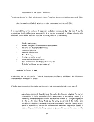 reputational risk and product liability risk. 
 
Functions performed by A Co in relation to the import / purchase of raw materials / components by B Co: 
 

        Functions performed by A Co with respect to the purchase of components by B Co: 

 

It  is  assumed  that,  in  the  purchase  of  processors  and  other  components  by  B  Co  from  A  Co,  the 
economically  significant  functions  performed  by  A  Co  can  be  summarized  as  follows  :  [Caution:  this 
example is for illustration only, and each case should be judged on its own merits] 

 

                 Market development; 
                 Market intelligence on technological developments;   
                 Research and development activities; 
                 Production planning; 
                 Inventory management; 
                 Manufacturing;  
                 Testing and quality controls;  
                 Selling and distribution activities; 
                 Post sales activities including replacements; and 
                 Technical assistance, wherever required. 
 

       Functions performed by B Co 
 

It is assumed that the functions of B Co in the context of the purchase of components and subsequent 
sale to domestic utilities are as follows. 

 

 [Caution: this example is for illustration only, and each case should be judged on its own merits] 

 

                  Market  development:  B  Co  undertakes  the  market  development  activities.  The  market 
                   development  activities  primarily  include  development  of  the  selling  concept  (i.e. 
                   identifying how the company can offer a customized solution to a utility having regard 
                   to  the  specific  issues  being  faced  by  the  utility  concerned).  B  Co  makes  sales 
                   presentations  to  utilities  and  governments  and  liaises  with  them  for  concept  selling. 
                   Based on acceptance of the concept, pilot orders for the meters are procured by B Co. It 
                   also  participates  in  the  tendering  process  to  procure  full  commercial  orders  for  the 


                                                       12 
 
 