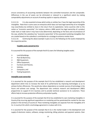 ensure  consistency  of  accounting  standards  between  the  controlled  transaction  and  the  comparable. 
Differences  in  the  use  of  assets  can  be  eliminated  or  reduced  to  a  significant  extent  by  making 
comparability adjustments on account of working capital or capacity utilization. 
 
5.3.2.2.13.        It is also essential to know which entity or entities has / have the legal ownership of the 
intangibles.  Note that in some cases an enterprise which does not have legal ownership of an intangible 
may nevertheless be entitled to share in the return from its exploitation. Some countries refer to this 
notion as “economic ownership”. For instance, where a MNE parent has legal ownership of a product 
trade mark or trade name it may have to be determined, depending on the facts and circumstances of 
the case, whether the subsidiary has “economic ownership” of the associated marketing intangibles that 
are created based on the subsidiary’s contribution to a strategy to enhance market share. 
5.3.2.2.14.        Continuing the above example in para 3.2.2.5, the following are the assets employed by 
the respective parties. 
            
           Tangible assets owned by B Co 
 
It is assumed for the purpose of the example that B Co owns the following tangible assets: 
 
          Land & Buildings; 
          Plant & Machinery; 
          R&D Equipment; 
          Office Equipment; 
          Furniture and Fixtures; 
          Vehicles; 
          Computers; and 
          Testing Equipment. 
 
Intangible asset ownership 
 
It  is  assumed  for  the  purpose  of  the  example  that  B  Co  has  established  a  research  and  development 
department  which  tries  to  increase  the  level  of  its  performance  by  improving  technologies  so  as  to 
achieve further efficiencies. This would also reduce dependence on outside sources of technology in the 
future  and  achieve  cost  savings.  The  department  also  conducts  research  and  development  (R&D) 
programmes  to  support  B  Co’s  business  and  to  provide  technical  assistance  to  its  customers.  These 
efforts help to increase production efficiency and product quality. 
 
It is assumed for the purpose of the example that B Co has established its own marketing intangibles in 
Country B by incurring significant expenditure on marketing and has penetrated the market for the new 
product in the territory of country B. These marketing intangibles are separate from the intangibles of A 
Co. in country A for which a technology agreement is in place with A Co.  
 
It  is  assumed  for  the  purpose  of  the  example  that  A  Co  is  the  market  leader  in  the  development  and 
supply of electronic meters, software, energy monitoring, billing solutions and payment systems. Over 

                                                         16 
 
 