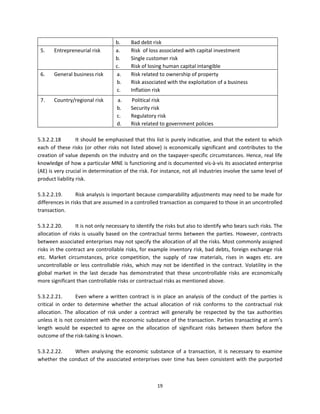 b.      Bad debt risk 
    5.   Entrepreneurial risk         a.      Risk  of loss associated with capital investment 
                                      b.      Single customer risk 
                                      c.      Risk of losing human capital intangible  
    6.   General business risk        a.      Risk related to ownership of property 
                                      b.      Risk associated with the exploitation of a business 
                                      c.      Inflation risk  
    7.   Country/regional risk         a.     Political risk  
                                       b.     Security risk  
                                       c.     Regulatory risk  
                                       d.     Risk related to government policies  
 
5.3.2.2.18         It should be emphasised that this list is purely indicative, and that the extent to which 
each  of  these  risks  (or  other  risks  not  listed  above)  is  economically  significant  and  contributes  to  the 
creation of value depends on the industry and on the taxpayer‐specific circumstances. Hence, real life 
knowledge of how a particular MNE is functioning and is documented vis‐à‐vis its associated enterprise 
(AE) is very crucial in determination of the risk. For instance, not all industries involve the same level of 
product liability risk.  
 
5.3.2.2.19.        Risk analysis is important because comparability adjustments may need to be made for 
differences in risks that are assumed in a controlled transaction as compared to those in an uncontrolled 
transaction. 
 
5.3.2.2.20.        It is not only necessary to identify the risks but also to identify who bears such risks. The 
allocation  of  risks  is  usually  based  on  the  contractual  terms  between  the  parties.  However,  contracts 
between associated enterprises may not specify the allocation of all the risks. Most commonly assigned 
risks in the contract are controllable risks, for example inventory risk, bad debts, foreign exchange risk 
etc.  Market  circumstances,  price  competition,  the  supply  of  raw  materials,  rises  in  wages  etc.  are 
uncontrollable  or  less  controllable  risks,  which  may  not  be  identified  in  the  contract.  Volatility  in  the 
global  market  in  the  last  decade  has  demonstrated  that  these  uncontrollable  risks  are  economically 
more significant than controllable risks or contractual risks as mentioned above.     
 
5.3.2.2.21.        Even  where  a  written  contract  is  in  place  an  analysis  of  the  conduct  of  the  parties  is 
critical  in  order  to  determine  whether  the  actual  allocation  of  risk  conforms  to  the  contractual  risk 
allocation.  The  allocation  of  risk  under  a  contract  will  generally  be  respected  by  the  tax  authorities 
unless it is not consistent with the economic substance of the transaction. Parties transacting at arm’s 
length  would  be  expected  to  agree  on  the  allocation  of  significant  risks  between  them  before  the 
outcome of the risk‐taking is known.  
 
5.3.2.2.22.        When  analysing  the  economic  substance  of  a  transaction,  it  is  necessary  to  examine 
whether  the  conduct  of  the  associated  enterprises  over  time  has  been  consistent  with  the  purported 



                                                           19 
 
 