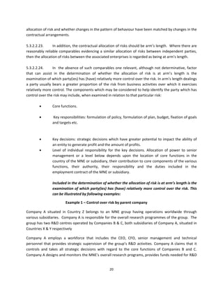 allocation of risk and whether changes in the pattern of behaviour have been matched by changes in the 
contractual arrangements.  
 
5.3.2.2.23.       In addition, the contractual allocation of risks should be arm’s length.  Where there are 
reasonably  reliable  comparables  evidencing  a  similar  allocation  of  risks  between  independent  parties, 
then the allocation of risks between the associated enterprises is regarded as being at arm’s length.   
          
5.3.2.2.24.        In    the  absence  of  such  comparables  one  relevant,  although  not  determinative,  factor 
that  can  assist  in  the  determination  of  whether  the  allocation  of  risk  is  at  arm’s  length  is  the 
examination of which party(ies) has (have) relatively more control over the risk. In arm’s length dealings 
a  party  usually  bears  a  greater  proportion  of  the  risk  from  business  activities  over  which  it  exercises 
relatively more control. The components which may be considered to help identify the party which has 
control over the risk may include, when examined in relation to that particular risk: 
           
                  Core functions. 
           
                   Key responsibilities: formulation of policy, formulation of plan, budget, fixation of goals 
                   and targets etc.  
           
                   
                 Key  decisions:  strategic  decisions  which  have  greater  potential  to  impact  the  ability  of 
                  an entity to generate profit and the amount of profits.  
                 Level  of  individual  responsibility  for  the  key  decisions.  Allocation  of  power  to  senior 
                  management  or  a  level  below  depends  upon  the  location  of  core  functions  in  the 
                  country of the MNE or subsidiary, their contribution to core components of the various 
                  functions,  their  authority,  their  responsibility  and  the  duties  included  in  the 
                  employment contract of the MNE or subsidiary. 
          
                  Included in the determination of whether the allocation of risk is at arm’s length is the 
                  examination of which party(ies) has (have) relatively more control over the risk. This 
                  can be illustrated by following examples: 

                           Example 1 – Control over risk by parent company  

Company  A  situated  in  Country  Z  belongs  to  an  MNE  group  having  operations  worldwide  through 
various subsidiaries.  Company A is responsible for the overall research programmes of the group.  The 
group has two R&D centres operated by Companies B & C, both subsidiaries of Company A, situated in 
Countries X & Y respectively 

Company  A  employs  a  workforce  that  includes  the  CEO,  CFO,  senior  management  and  technical 
personnel  that  provides  strategic  supervision  of  the  group’s  R&D  activities.  Company  A  claims  that  it 
controls  and  takes  all  strategic  decisions  with  regard  to  the  core  functions  of  Companies  B  and  C. 
Company A designs and monitors the MNE’s overall research programs, provides funds needed for R&D 


                                                          20 
 
 