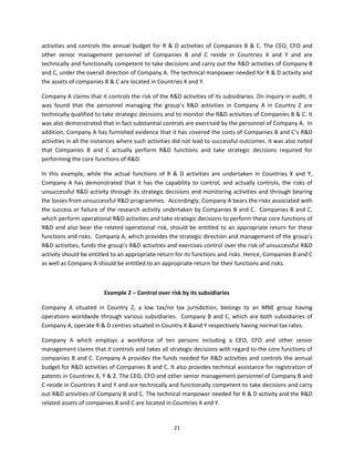 activities  and  controls  the  annual  budget  for  R  &  D  activities  of  Companies  B  &  C.  The  CEO,  CFO  and 
other  senior  management  personnel  of  Companies  B  and  C  reside  in  Countries  X  and  Y  and  are 
technically and functionally competent to take decisions and carry out the R&D activities of Company B 
and C, under the overall direction of Company A. The technical manpower needed for R & D activity and 
the assets of companies B & C are located in Countries X and Y.  

Company A claims that it controls the risk of the R&D activities of its subsidiaries. On inquiry in audit, it 
was  found  that  the  personnel  managing  the  group’s  R&D  activities  in  Company  A  in  Country  Z  are 
technically qualified to take strategic decisions and to monitor the R&D activities of Companies B & C. It 
was also demonstrated that in fact substantial controls are exercised by the personnel of Company A.  In 
addition, Company A has furnished evidence that it has covered the costs of Companies B and C’s R&D 
activities in all the instances where such activities did not lead to successful outcomes. It was also noted 
that  Companies  B  and  C  actually  perform  R&D  functions  and  take  strategic  decisions  required  for 
performing the core functions of R&D. 

In  this  example,  while  the  actual  functions  of  R  &  D  activities  are  undertaken  in  Countries  X  and  Y, 
Company  A  has  demonstrated  that  it  has  the  capability  to  control,  and  actually  controls,  the  risks  of 
unsuccessful R&D activity through its strategic decisions and monitoring activities and through bearing 
the losses from unsuccessful R&D programmes.  Accordingly, Company A bears the risks associated with 
the success or failure of the research activity undertaken by Companies B and C.  Companies B and C, 
which perform operational R&D activities and take strategic decisions to perform these core functions of 
R&D  and  also  bear  the  related  operational  risk,  should  be  entitled  to  an  appropriate  return  for  these 
functions and risks.  Company A, which provides the strategic direction and management of the group’s 
R&D activities, funds the group’s R&D activities and exercises control over the risk of unsuccessful R&D 
activity should be entitled to an appropriate return for its functions and risks. Hence, Companies B and C 
as well as Company A should be entitled to an appropriate return for their functions and risks.  

 

                           Example 2 – Control over risk by its subsidiaries 

Company  A  situated  in  Country  Z,  a  low  tax/no  tax  jurisdiction,  belongs  to  an  MNE  group  having 
operations  worldwide  through  various  subsidiaries.    Company  B  and  C,  which  are  both  subsidiaries  of 
Company A, operate R & D centres situated in Country X &and Y respectively having normal tax rates. 

Company  A  which  employs  a  workforce  of  ten  persons  including  a  CEO,  CFO  and  other  senior 
management claims that it controls and takes all strategic decisions with regard to the core functions of 
companies B and C. Company A provides the funds needed for R&D activities and controls the annual 
budget for R&D activities of Companies B and C. It also provides technical assistance for registration of 
patents in Countries X, Y & Z. The CEO, CFO and other senior management personnel of Company B and 
C reside in Countries X and Y and are technically and functionally competent to take decisions and carry 
out R&D activities of Company B and C. The technical manpower needed for R & D activity and the R&D 
related assets of companies B and C are located in Countries X and Y.  


                                                         21 
 
 