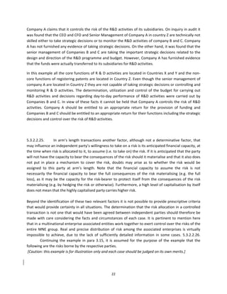 Company A claims that it controls the risk of the R&D activities of its subsidiaries. On inquiry in audit it 
was found that the CEO and CFO and Senior Management of Company A in country Z are technically not 
skilled either to take strategic decisions or to monitor the R&D activities of company B and C. Company 
A has not furnished any evidence of taking strategic decisions. On the other hand, it was found that the 
senior  management  of  Companies  B  and  C  are  taking  the  important  strategic  decisions  related  to  the 
design and direction of the R&D programme and budget. However, Company A has furnished evidence 
that the funds were actually transferred to its subsidiaries for R&D activities. 

In this example all the core functions of R & D activities are located in Countries X and Y and the non‐
core functions of registering patents are located in Country Z. Even though the senior management of 
company A are located in Country Z they are not capable of taking strategic decisions or controlling and 
monitoring  R  &  D  activities.  The  determination,  utilization  and  control  of  the  budget  for  carrying  out 
R&D  activities  and  decisions  regarding  day‐to‐day  performance  of  R&D  activities  were  carried  out  by 
Companies B and C. In view of these facts it cannot  be held that  Company A controls the risk of R&D 
activities.  Company  A  should  be  entitled  to  an  appropriate  return  for  the  provision  of  funding  and 
Companies B and C should be entitled to an appropriate return for their functions including the strategic 
decisions and control over the risk of R&D activities. 

          
          
5.3.2.2.25.         In  arm’s  length  transactions  another  factor,  although  not  a  determinative  factor,  that 
may influence an independent party’s willingness to take on a risk is its anticipated financial capacity, at 
the time when risk is allocated to it, to assume (i.e. to take on) the risk. If it is anticipated that the party 
will not have the capacity to bear the consequences of the risk should it materialise and that it also does 
not  put  in  place  a  mechanism  to  cover  the  risk,  doubts  may  arise  as  to  whether  the  risk  would  be 
assigned  to  this  party  at  arm’s  length.  Note  that  the  financial  capacity  to  assume  the  risk  is  not 
necessarily  the  financial  capacity  to  bear  the  full  consequences  of  the  risk  materialising  (e.g.  the  full 
loss),  as  it  may  be  the  capacity  for  the  risk‐bearer  to  protect  itself  from  the  consequences  of  the  risk 
materialising (e.g. by hedging the risk or otherwise). Furthermore, a high level of capitalisation by itself 
does not mean that the highly capitalised party carries higher risk. 
 
Beyond the identification of these two relevant factors it is not possible to provide prescriptive criteria 
that would provide certainty in all situations. The determination that the risk allocation in a controlled 
transaction is not one that would have been agreed between independent parties should therefore be 
made  with  care  considering  the  facts  and  circumstances  of  each  case.  It  is  pertinent  to  mention  here 
that in a multinational enterprise associated entities work together to exert control over the risks of the 
entire  MNE  group.  Real  and  precise  distribution  of  risk  among  the  associated  enterprises  is  virtually 
impossible  to  achieve,  due  to  the  lack  of  sufficiently  detailed  information  in  some  cases.  5.3.2.2.26.
           Continuing  the  example  in  para  3.15,  it  is  assumed  for  the  purpose  of  the  example  that  the 
following are the risks borne by the respective parties. 
 [Caution: this example is for illustration only and each case should be judged on its own merits.] 
 



                                                           22 
 
 