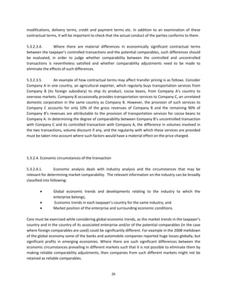modifications,  delivery  terms,  credit  and  payment  terms  etc.  In  addition  to  an  examination  of  these 
contractual terms, it will be important to check that the actual conduct of the parties conforms to them. 
 
5.3.2.3.4.        Where  there  are  material  differences  in  economically  significant  contractual  terms 
between the taxpayer’s controlled transactions and the potential comparables, such differences should 
be  evaluated,  in  order  to  judge  whether  comparability  between  the  controlled  and  uncontrolled 
transactions  is  nevertheless  satisfied  and  whether  comparability  adjustments  need  to  be  made  to 
eliminate the effects of such differences. 
 
5.3.2.3.5.        An example of how contractual terms may affect transfer pricing is as follows. Consider 
Company A in one country, an agricultural exporter, which regularly buys transportation services from 
Company  B  (its  foreign  subsidiary)  to  ship  its  product,  cocoa  beans,  from  Company  A’s  country  to 
overseas markets. Company B occasionally provides transportation services to Company C, an unrelated 
domestic  corporation  in  the  same  country  as  Company  B.  However,  the  provision  of  such  services  to 
Company  C  accounts  for  only  10%  of  the  gross  revenues  of  Company  B  and  the  remaining  90%  of 
Company  B’s  revenues  are  attributable  to  the  provision  of  transportation  services  for  cocoa  beans  to 
Company A. In determining the degree of comparability between Company B’s uncontrolled transaction 
with Company C and its controlled transaction with Company A, the difference in volumes involved in 
the two transactions, volume discount if any, and the regularity with which these services are provided 
must be taken into account where such factors would have a material effect on the price charged.  
 
                   
                   
5.3.2.4. Economic circumstances of the transaction 
 
5.3.2.4.1.        Economic  analysis  deals  with  industry  analysis  and  the  circumstances  that  may  be 
relevant for determining market comparability.  The relevant information on the industry can be broadly 
classified into following: 
                   
                 Global  economic  trends  and  developments  relating  to  the  industry  to  which  the 
                  enterprise belongs; 
                  Economic trends in each taxpayer’s country for the same industry; and 
                 Market position of the enterprise and surrounding economic conditions. 
          
Care must be exercised while considering global economic trends, as the market trends in the taxpayer’s 
country and in the country of its associated enterprise and/or of the potential comparables (in the case 
where foreign comparables are used) could be significantly different. For example in the 2008 meltdown 
of the global economy some of the banks and automobile companies reported huge losses globally, but 
significant  profits  in  emerging  economies.  Where  there  are  such  significant  differences  between  the 
economic circumstances prevailing in different markets such that it is not possible to eliminate them by 
making  reliable  comparability  adjustments,  then  companies  from  such  different  markets  might  not  be 
retained as reliable comparables.   
                 

                                                       26 
 
 