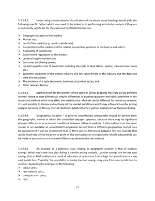 5.3.2.4.2.        Undertaking a more detailed classification of the above broad headings would yield the 
following specific factors which may need to be looked at in performing an industry analysis if they are 
economically significant for the examined controlled transaction: 
 
 Geographic location of the market; 
 Market size; 
 Level of the market (e.g. retail or wholesale); 
 Competition in the market and the relative competitive positions of the buyers and sellers; 
 Availability of substitutes; 
 Government regulations of the market; 
 Levels of supply and demand; 
 Consumer purchasing power; 
 Location‐specific costs of production including the costs of land, labour, capital, transportation costs 
      etc.;  
 Economic conditions of the overall industry, the key value drivers in the industry and the date and 
      time of transactions;  
 The existence of a cycle (economic, business, or product cycle); and  
 Other relevant factors. 
           
5.3.2.4.3.        Market prices for the transfer of the same or similar property may vary across different 
markets owing to cost differentials and/or differences in purchasing power and habits prevalent in the 
respective markets which may affect the market price. Markets can be different for numerous reasons; 
it is not possible to itemise exhaustively all the market conditions which may influence transfer pricing 
analysis but some of the key market conditions which influence such an analysis are as discussed below. 
  
5.3.2.4.4.        Geographical  location  –  in  general,  uncontrolled  comparables  should  be  derived  from 
the  geographic  market  in  which  the  controlled  taxpayer  operates,  because  there  may  be  significant 
relevant  differences  in  economic  conditions  between  different  markets.  If  information  from  the  same 
market is not available an uncontrolled comparable derived from a different geographical market may 
be  considered  if  it  can  be  determined  that  (i)  there  are  no  differences  between  the  two  markets  that 
would materially affect the price or profit of the transaction or (ii) reasonably reliable adjustments can 
be made to account for such material differences between the two markets.  
           

5.3.2.4.5.        An  example  of  a  potential  issue  relating  to  geographic  location  is  that  of  location 
savings, which may come into play during a transfer pricing analysis. Location savings are the net cost 
savings that an MNE realises as a result of relocation of operations from a high cost jurisdiction to a low 
cost  jurisdiction.  Typically,  the  possibility  to  derive  location  savings  may  vary  from  one  jurisdiction  to 
another, depending for example on the following:  
 labour costs; 
 raw material costs;  
 transportation costs; 
 rent;  

                                                          27 
 
 