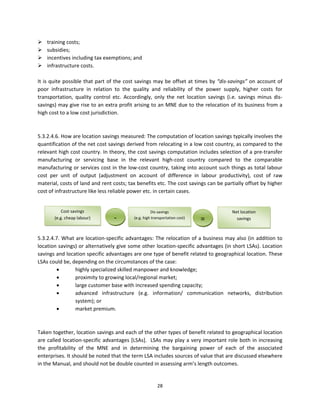 training costs;  
 subsidies;  
 incentives including tax exemptions; and  
 infrastructure costs.  
 
It  is  quite  possible  that  part  of  the  cost  savings  may  be  offset at  times  by  “dis‐savings”  on  account  of 
poor  infrastructure  in  relation  to  the  quality  and  reliability  of  the  power  supply,  higher  costs  for 
transportation,  quality  control  etc.  Accordingly,  only  the  net  location  savings  (i.e.  savings  minus  dis‐
savings) may give rise to an extra profit arising to an MNE due to the relocation of its business from a 
high cost to a low cost jurisdiction.      
 
 
5.3.2.4.6. How are location savings measured: The computation of location savings typically involves the 
quantification of the net cost savings derived from relocating in a low cost country, as compared to the 
relevant high cost country. In theory, the cost savings computation includes selection of a pre‐transfer 
manufacturing  or  servicing  base  in  the  relevant  high‐cost  country  compared  to  the  comparable 
manufacturing or services cost in the low‐cost country, taking into account such things as total labour 
cost  per  unit  of  output  (adjustment  on  account  of  difference  in  labour  productivity),  cost  of  raw 
material, costs of land and rent costs; tax benefits etc. The cost savings can be partially offset by higher 
cost of infrastructure like less reliable power etc. in certain cases.  
 
 
              Cost savings                                    Dis savings                          Net location        
 
 
          (e.g. cheap labour)              ‐        (e.g. high transportation cost)              =   savings 

 
5.3.2.4.7.  What  are  location‐specific  advantages:  The  relocation  of  a  business  may  also  (in  addition  to 
location savings) or alternatively give some other location‐specific advantages (in short LSAs). Location 
savings and location specific advantages are one type of benefit related to geographical location. These 
LSAs could be, depending on the circumstances of the case: 
                    highly specialized skilled manpower and knowledge; 
                    proximity to growing local/regional market; 
                    large customer base with increased spending capacity;   
                    advanced  infrastructure  (e.g.  information/  communication  networks,  distribution 
                     system); or 
                    market premium.  
  
 
Taken together, location savings and each of the other types of benefit related to geographical location 
are  called  location‐specific  advantages  [LSAs].    LSAs  may  play  a  very  important  role  both  in  increasing 
the  profitability  of  the  MNE  and  in  determining  the  bargaining  power  of  each  of  the  associated 
enterprises. It should be noted that the term LSA includes sources of value that are discussed elsewhere 
in the Manual, and should not be double counted in assessing arm’s length outcomes. 
 

                                                           28 
 
 