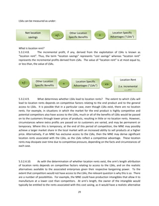 LSAs can be measured as under:  
 
 
       Net location                                    Other Location                          Location Specific 
                                        +/‐           Specific Benefits
                                                                                  =          Advantages (“LSAs”)
           savings 
 
 
What is location rent? 
5.3.2.4.8.        The  incremental  profit,  if  any,  derived  from  the  exploitation  of  LSAs  is  known  as 
“location  rent”.  Thus,  the  term  “location  savings”  represents  “cost  savings”  whereas  “location  rent” 
represents the incremental profits derived from LSAs.  The value of “location rent” is at most equal to, 
or less than, the value of LSAs.    
 
 
 
                                                                                                        Location Rent  
                 Other Location                              Location Specific 
  +/‐                                          =                                        =>
                Specific Benefits                          Advantages (“LSAs”)                        (i.e. incremental 
 
                                                                                                             profit)
 
5.3.2.4.9.        What determines whether LSAs lead to location rents?   The extent to which LSAs will 
lead  to  location  rents  depends  on  competitive  factors  relating  to  the  end  product  and  to  the  general 
access  to  LSAs.    It  is  possible  that  in  a  particular  case,  even  though  LSAs  exist,  there  are  no  location 
rents.  For  example,  in  situations  in  which  the  market  for  the  end  product  is  highly  competitive  and 
potential competitors also have access to the LSAs, much or all of the benefits of LSAs would be passed 
on to the customers through lower prices of products, resulting in little or no location rents. However, 
circumstances  where  extra  profits  are  passed  on  to  customers  are  varied,  and  may  be  permanent  or 
temporary.  Where  this  is  temporary,  at  the  end  of  this  period  of  competition,  the  MNE  may  possibly 
achieve a larger market share in the local market with an increased ability to sell products at a higher 
price.  Alternatively,  if  an  MNE  has  exclusive  access  to  the  LSAs,  then  the  MNE  may  derive  significant 
location  rents  associated  with  the  LSAs,  as  the  LSAs  reflect  a  competitive  advantage.    These  location 
rents may dissipate over time due to competitive pressure, depending on the facts and circumstances of 
each case. 
 
 
 
5.3.2.4.10.       As with the determination of whether location rents exist, the arm’s length attribution 
of  location  rents  depends  on  competitive  factors  relating  to  access  to  the  LSAs,  and  on  the  realistic 
alternatives  available  to  the  associated  enterprises  given  their  respective  bargaining  power.    To  the 
extent that competitors would not have access to the LSAs, the relevant question is why this is so.  There 
are a number of possibilities.  For example, the MNE could have production intangibles that allow it to 
manufacture  at  a  lower  cost  than  competitors.    At  arm’s  length,  the  owner  of  the  intangible  would 
typically be entitled to the rents associated with this cost saving, as it would have a realistic alternative 

                                                            29 
 
 