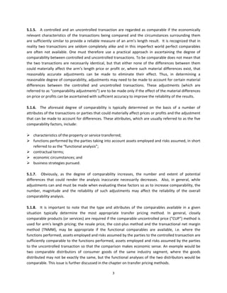 5.1.5.  A  controlled  and  an  uncontrolled  transaction  are  regarded  as  comparable  if  the  economically 
relevant  characteristics  of  the  transactions  being  compared  and  the  circumstances  surrounding  them 
are sufficiently similar to provide a reliable measure of an arm’s length result.  It is recognized that in 
reality  two  transactions  are  seldom  completely  alike  and  in  this  imperfect  world  perfect  comparables 
are  often  not  available.  One  must  therefore  use  a  practical  approach  in  ascertaining  the  degree  of 
comparability between controlled and uncontrolled transactions. To be comparable does not mean that 
the  two  transactions  are  necessarily  identical,  but  that  either  none  of  the  differences  between  them 
could  materially  affect  the  arm’s  length  price  or  profit  or,  where  such  material  differences  exist,  that 
reasonably  accurate  adjustments  can  be  made  to  eliminate  their  effect.  Thus,  in  determining  a 
reasonable degree of comparability, adjustments may need to be made to account for certain material 
differences  between  the  controlled  and  uncontrolled  transactions.  These  adjustments  (which  are 
referred to as “comparability adjustments”) are to be made only if the effect of the material differences 
on price or profits can be ascertained with sufficient accuracy to improve the reliability of the results.   
 
5.1.6.  The  aforesaid  degree  of  comparability  is  typically  determined  on  the  basis  of  a  number  of 
attributes of the transactions or parties that could materially affect prices or profits and the adjustment 
that can be made to account for differences. These attributes, which are usually referred to as the five 
comparability factors, include: 
 
 characteristics of the property or service transferred; 
 functions performed by the parties taking into account assets employed and risks assumed, in short 
     referred to as the “functional analysis”; 
 contractual terms; 
 economic circumstances; and 
 business strategies pursued. 
 
5.1.7.   Obviously,  as  the  degree  of  comparability  increases,  the  number  and  extent  of  potential 
differences  that  could  render  the  analysis  inaccurate  necessarily  decreases.    Also,  in  general,  while 
adjustments can and must be made when evaluating these factors so as to increase comparability, the 
number,  magnitude  and  the  reliability  of  such  adjustments  may  affect  the  reliability  of  the  overall 
comparability analysis.   
 
5.1.8.  It  is  important  to  note  that  the  type  and  attributes  of  the  comparables  available  in  a  given 
situation  typically  determine  the  most  appropriate  transfer  pricing  method.  In  general,  closely 
comparable products (or services) are required if the comparable uncontrolled price ("CUP") method is 
used  for  arm's  length  pricing;  the  resale  price,  the  cost‐plus  method  and  the  transactional  net  margin 
method  (TNMM),  may  be  appropriate  if  the  functional  comparables  are  available,  i.e.  where  the 
functions performed, assets employed and risks assumed by the parties to the controlled transaction are 
sufficiently comparable to the functions performed, assets employed and risks assumed by the parties 
to the uncontrolled  transaction so  that the comparison makes economic sense. An example would be 
two  comparable  distributors  of  consumer  goods  of  the  same  industry  segment,  where  the  goods 
distributed may not be exactly the same, but the functional analyses of the two distributors would be 
comparable. This issue is further discussed in the chapter on transfer pricing methods.  

                                                           3 
 
 