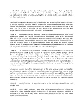 to undertake its production elsewhere at similarly low costs.    As another example, it might be that the 
low‐cost producer is the first to operate in the low cost jurisdiction and there are no comparable low‐
cost producers in its or other jurisdictions, implying that, for a time at least, it is well‐placed to extract a 
part of the location rents. 
 

The next question would be what constitutes an appropriate split consistent with arm’s length principle? 
As discussed above, the bargaining power of the associated enterprises which reflects the arm’s length 
nature of two independent parties negotiating over their respective shares of savings/rents may be well 
suited.  This  can  be  used  to  determine  the  arm’s  length  surplus  (savings/rents)  allocations  when 
comparable uncontrolled transactions or benchmarks are not available. 
 
5.3.2.4.11.        Government rules and regulations – generally, government interventions in the form of 
price  controls,  interest  rate  controls,  exchange  controls,  subsidies  for  certain  sectors,  anti‐dumping 
duties etc., should be treated as conditions of the market in the particular country if they apply in the 
same way to controlled and uncontrolled transactions. In the ordinary course of events they should be 
taken  into  account  in  arriving  at  an  appropriate  transfer  price  in  that  market.  The  question  becomes 
whether,  in  light  of  these  conditions,  the  transactions  between  associated  enterprises  are  consistent 
with comparable uncontrolled transactions between independent enterprises.  
 
5.3.2.4.12.        An example of where government rules affect the market is that certain pharmaceutical 
formulations  may  be  subject  to  price  regulation  in  a  particular  country.  Another  example  is  Export 
Oriented  Units  (E.O.U.’s)  which  may  be  subject  to  beneficial  provisions  under  the  taxation  laws  of  a 
country; ideally companies that enjoy similar privileges should be used as the comparables, and if that is 
not  possible,  comparability  adjustments  may  need  to  be  made  as  part  of  the  comparability  analysis. 
Another example is where foreign exchange regulations limit the amounts of the payments that can be 
made  for  services  or  intangibles.  However,  such  regulatory  limits  may  not  set  arm’s  length  prices  for 
services or intangibles.  
          
For  example,  assuming  that  all  the  transactions  are  in  the  same  currency,  certain  countries  have 
restrictions  on  the  payment  of  interest  on  external  commercial  borrowings  and  the  exchange  control 
regulatory requirements authorise the borrower to pay interest at LIBOR plus say 200 basis points. The 
country  of  the  lender  may  however  not  agree  to  use  this  as  a  basis  for  benchmarking  the  transaction 
when the lending enterprise itself borrows in its domestic market at a higher rate than LIBOR plus 200 
basis points. 
 
5.3.2.4.13.        Level  of  Market  –  for  example,  the  price  at  the  wholesale  and  retail  levels  would 
generally differ. 
 
5.3.2.4.14.        Other  market  conditions  ‐  some  other  market  conditions  which  may  influence  the 
transfer  price  include  costs  of  production  (including  costs  of  land,  labour  and  capital);  availability  of 
substitutes  (both  goods  and  services);  level  of  demand/supply;  transport  costs;  the  size  of  the  market 
and the extent of competition. 

                                                          30 
 
 