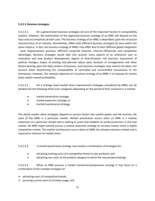  
5.3.2.5. Business strategies 
 
5.3.2.5.1.        On a general level business strategies are one of the important factors in comparability 
analysis.  However,  the  examination  of  the  legitimate  business  strategy  of  an  MNE  will  depend  on  the 
facts and circumstances of each case. The business strategy of an MNE is dependent upon the structural 
characteristics of an industry. Nonetheless, MNEs with different business strategies do exist within the 
same industry. In fact, the business strategy of MNEs may differ due to their different global integration 
‐  local  responsiveness  pressure,  different  corporate  histories,  internal  efficiencies  and  competitive 
advantages.  Business  strategies  would  take  into  account  many  aspects  of  an  enterprise  such  as 
innovation  and  new  product  development;  degree  of  diversification;  risk  aversion;  assessment  of 
political  changes;  impact  of  existing  and  planned  labour  laws;  duration  of  arrangements  and  other 
factors bearing upon the daily conduct of business. Such business strategies may need to be taken into 
account  when  determining  the  comparability  of  controlled  and  uncontrolled  transactions  of  the 
enterprises. However, the ultimate objective of a business strategy of an MNE is to improve its market 
share and/or overall profitability. 
 
5.3.2.5.2.        On  a  strategic  level  market  share  improvement  strategies  considered  by  MNEs  can  be 
divided into the following three main categories depending on the period of their existence in a market: 
 
                 market penetration strategy;  
                 market expansion strategy; or  
                 market maintenance strategy.  
                   

The  above  market  share  strategies  depend  on  various  factors  like  market  power  and  the  business  life 
cycle  of  the  MNE  in  a  particular  market.  Market  penetration  occurs  when  an  MNE  is  a  relative 
newcomer to a particular market and is seeking to enter and establish its products/services in the new 
market. An MNE might actively pursue a market expansion strategy to increase market share in highly 
competitive market. The market maintenance occurs when an MNE has already entered a market and is 
required to maintain its market share.  

 

5.3.2.5.3.        A market penetration strategy may involve a combination of strategies for:  
                  
                attracting existing users of a competitive brand to new products; and  
                attracting non users to the product category to which the new product belongs.  
          
5.3.2.5.4.     When  an  MNE  pursues  a  market  maintenance/expansion  strategy  it  may  focus  on  a 
combination of the multiple strategies of: 
 
 attracting users of competitive brands; 
 pursuing current users to increase usage; and  

                                                       31 
 
 