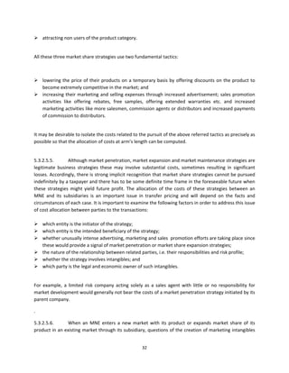  attracting non users of the product category. 
                   

    All these three market share strategies use two fundamental tactics: 

 

     lowering  the  price  of  their  products  on  a  temporary  basis  by  offering  discounts  on  the  product  to 
      become extremely competitive in the market; and 
     increasing their marketing and selling expenses through increased advertisement; sales promotion 
      activities  like  offering  rebates,  free  samples,  offering  extended  warranties  etc.  and  increased 
      marketing activities like more salesmen, commission agents or distributors and increased payments 
      of commission to distributors. 
                      

    It may be desirable to isolate the costs related to the pursuit of the above referred tactics as precisely as 
    possible so that the allocation of costs at arm’s length can be computed.    

     
    5.3.2.5.5.       Although market penetration, market expansion and market maintenance strategies are 
    legitimate  business  strategies  these  may  involve  substantial  costs,  sometimes  resulting  in  significant 
    losses. Accordingly, there is strong implicit recognition that market share strategies cannot be pursued 
    indefinitely by a taxpayer and there has to be some definite time frame in the foreseeable future when 
    these  strategies  might  yield  future  profit.  The  allocation  of  the  costs  of  these  strategies  between  an 
    MNE  and  its  subsidiaries  is  an  important  issue  in  transfer  pricing  and  will  depend  on  the  facts  and 
    circumstances of each case. It is important to examine the following factors in order to address this issue 
    of cost allocation between parties to the transactions: 
     
     which entity is the initiator of the strategy; 
     which entity is the intended beneficiary of the strategy; 
     whether unusually intense advertising, marketing and sales  promotion efforts are taking place since 
         these would provide a signal of market penetration or market share expansion strategies; 
     the nature of the relationship between related parties, i.e. their responsibilities and risk profile; 
     whether the strategy involves intangibles; and   
     which party is the legal and economic owner of such intangibles. 
                      

    For  example,  a  limited  risk  company  acting  solely  as  a  sales  agent  with  little  or  no  responsibility  for 
    market development would generally not bear the costs of a market penetration strategy initiated by its 
    parent company.  

    . 

    5.3.2.5.6.     When  an  MNE  enters  a  new  market  with  its  product  or  expands  market  share  of  its 
    product in an existing market through its subsidiary, questions of the creation of marketing intangibles 


                                                              32 
     
 