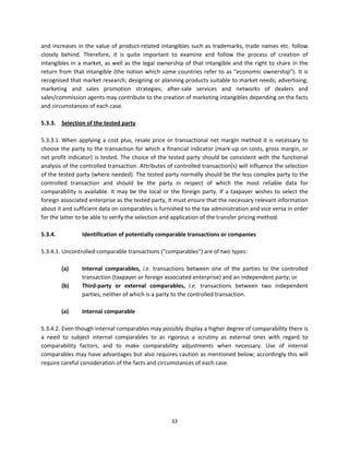 and  increases  in  the  value  of  product‐related  intangibles  such  as  trademarks,  trade  names  etc.  follow 
    closely  behind.  Therefore,  it  is  quite  important  to  examine  and  follow  the  process  of  creation  of 
    intangibles  in  a  market,  as  well  as  the  legal  ownership  of  that  intangible  and  the  right  to  share  in  the 
    return  from  that  intangible  (the  notion  which  some  countries  refer  to  as  “economic  ownership”).  It  is 
    recognised that market research; designing or planning products suitable to market needs; advertising; 
    marketing  and  sales  promotion  strategies;  after‐sale  services  and  networks  of  dealers  and 
    sales/commission agents may contribute to the creation of marketing intangibles depending on the facts 
    and circumstances of each case.  
     
    5.3.3.  Selection of the tested party  
     
    5.3.3.1. When  applying  a  cost  plus,  resale  price  or  transactional  net  margin  method  it  is  necessary  to 
    choose the party to the transaction for which a financial indicator (mark‐up on costs, gross margin, or 
    net  profit  indicator)  is  tested.  The  choice  of  the  tested  party  should  be  consistent  with  the  functional 
    analysis of the controlled transaction. Attributes of controlled transaction(s) will influence the selection 
    of the tested party (where needed). The tested party normally should be the less complex party to the 
    controlled  transaction  and  should  be  the  party  in  respect  of  which  the  most  reliable  data  for 
    comparability  is  available.  It  may  be  the  local  or  the  foreign  party.  If  a  taxpayer  wishes  to  select  the 
    foreign associated enterprise as the tested party, it must ensure that the necessary relevant information 
    about it and sufficient data on comparables is furnished to the tax administration and vice versa in order 
    for the latter to be able to verify the selection and application of the transfer pricing method. 
     
    5.3.4.             Identification of potentially comparable transactions or companies 
              
    5.3.4.1. Uncontrolled comparable transactions (“comparables”) are of two types: 
 
             (a)      Internal  comparables,  i.e.  transactions  between  one  of  the  parties  to  the  controlled 
                      transaction (taxpayer or foreign associated enterprise) and an independent party; or  
             (b)      Third‐party  or  external  comparables,  i.e.  transactions  between  two  independent 
                      parties, neither of which is a party to the controlled transaction. 
         
             (a)     Internal comparable 
              
    5.3.4.2. Even though internal comparables may possibly display a higher degree of comparability there is 
    a  need  to  subject  internal  comparables  to  as  rigorous  a  scrutiny  as  external  ones  with  regard  to 
    comparability  factors,  and  to  make  comparability  adjustments  when  necessary.  Use  of  internal 
    comparables may have advantages but also requires caution as mentioned below; accordingly this will 
    require careful consideration of the facts and circumstances of each case.   
     




                                                                33 
     
 