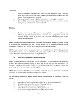 Advantages:  

         i.         Internal comparables may have a more direct and closer relationship to the transaction 
                    under review than external ones due to one party to the transaction being the same and 
                    the use of identical accounting standards. 
         ii.        Transaction‐specific financial and other information is more likely to be available. 
         iii.       Comparability  analysis  involving  internal  comparables  may  be  less  expensive  for  the 
                    taxpayer as no public database search is required. 
                 

A Caution: 

                 
         i.         Potential  internal  comparables  may  not  necessarily  be  the  best  evidence  if  there  are 
                    differences,  e.g.  in  transaction  volumes,  contractual  terms,  geographical  markets  and 
                    business  strategy,  which  are  material  and  cannot  be  eliminated  through  reliable 
                    comparability adjustments.    
               
5.3.4.3. Internal comparables, where available and reliable, may allow the taxpayer to consider the use 
of  the  Comparable  Uncontrolled  Price  (CUP)  method  because  it  is  the  most  direct  method.  Internal 
comparables may also be used with the other recognised transfer pricing methods.   
 
5.3.4.4. However  reliable  internal  comparables  often  do  not  exist  to  cover  the  broad  scope  of  the 
controlled  transactions  under  consideration.    Thus,  the  taxpayer  often  needs  to  examine  external 
sources of potential comparable transactions among third parties. 
           
          (b)     Third‐party comparable / External comparable 
 
5.3.4.5. There are two types of third party or external comparable.  The first type relates to transactions 
between  two  independent  parties,  neither  of  which  is  a  party  to  the  controlled  transaction.    For 
example, it might be possible to apply the CUP method based on the price of a comparable product sold 
under comparable circumstances by uncontrolled parties.   
 
5.3.4.6. The second type of third party or uncontrolled comparable relates to comparable uncontrolled 
companies, for example in the application of profit based methods.   
 
The  identification  and  selection  of  these  reliable  external  comparables  can  be  executed  in  a  five  step 
process: 
 
          B.1     Examination of the five comparability factors for the controlled transaction; 
          B.2     Development of comparable search or “screening” criteria; 
          B.3     Approach to identifying potential comparables; 
          B.4     Initial identification and screening of comparables; and 
          B.5     Secondary screening, verification and selection of comparable. 

                                                          34 
 
 