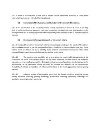 
5.3.4.7. Below  is  an  illustration  of  how  such  a  process  can  be  performed,  especially  in  cases  where 
external comparables are extracted from a database.  
 
         B.1       Examination of the five comparability factors for the controlled transaction 
                    
5.3.4.8. The  examination  of  the  five  comparability  factors  is  described  in  Section  B  above.  It  will  help 
both  in  understanding  the  taxpayer’s  controlled  transaction  to  select  the  most  appropriate  transfer 
pricing method and in developing search criteria to identify comparables in order to apply the selected 
method.  
 
         B.2       Development of comparable search or “screening” criteria  
          
5.3.4.9. Comparable search or “screening” criteria are developed based upon the results of the above‐
mentioned examination of the five comparability factors in relation to the controlled transaction.  These 
criteria  must  be  defined  so  as  to  identify  those  external  uncontrolled  transactions  that  satisfy 
comparability vis‐à‐vis the controlled transaction and the tested party. 
 
5.3.4.10.          The search criteria should be set so as to select the most reliable comparables. At the 
same  time,  the  initial  search  criteria  should  not  be  overly  restrictive,  in  order  not  to  set  unrealistic 
expectations in terms of comparability.  Once potential comparables have been selected comparability 
adjustments  can  be  performed  where  necessary  to  enhance  the  reliability  of  the  comparisons.  
Availability  of  reliable  comparables  will  influence  the  choice  of  the  most  appropriate  transfer  pricing 
method. 
 
5.3.4.11.          A  typical  process  of  comparable  search  may  be  divided  into  three  screening  phases, 
namely  database  screening  (primary  screening),  quantitative  screening  (secondary  screening)  and 
qualitative screening (tertiary screening). 
          




                                                          35 
 
 