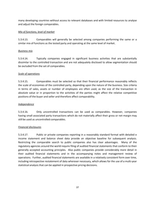 many developing countries without access to relevant databases and with limited resources to analyse 
and adjust the foreign comparables. 
 
Mix of functions, level of market 
 
5.3.4.13.         Comparables  will  generally  be  selected  among  companies  performing  the  same  or  a 
similar mix of functions as the tested party and operating at the same level of market. 
 
Business mix 
 
5.3.4.14.         Typically  companies  engaged  in  significant  business  activities  that  are  substantially 
dissimilar to the controlled transaction and are not adequately disclosed to allow segmentation should 
be excluded from the set of comparables. 
 
Scale of operations 
 
5.3.4.15.         Comparables  must  be  selected  so  that  their  financial  performance  reasonably  reflects 
the scale of economies of the controlled party, depending upon the nature of the business. Size criteria 
in  terms  of  sales,  assets  or  number  of  employees  are  often  used,  as  the  size  of  the  transaction  in 
absolute  value  or  in  proportion  to  the  activities  of  the  parties  might  affect  the  relative  competitive 
positions of the buyer and seller and therefore affect comparability. 
 
Independence 
 
5.3.4.16.         Only  uncontrolled  transactions  can  be  used  as  comparables.  However,  companies 
having small associated party transactions which do not materially affect their gross or net margin may 
still be used as uncontrolled comparables. 
 
Financial disclosures 
 
5.3.4.17.         Public or  private companies reporting in a reasonably standard format with detailed e 
income  statement  and  balance  sheet  data  provide  an  objective  baseline  for  subsequent  analysis.  
Restricting  the  comparable  search  to  public  companies  also  has  clear  advantages.    Many  of  the 
regulatory agencies around the world require filing of audited financial statements that conform to their 
generally  accepted  accounting  principles.    Also  public  companies  provide  considerably  more  detail  in 
their  audited  financial  statements  and  in  the  accompanying  notes  and  management  review  of 
operations.  Further, audited financial statements are available in a relatively consistent form over time, 
including retrospective restatement of data wherever necessary, which allows for the use of a multi‐year 
statistical analysis that can be applied in prospective pricing decisions. 
 




                                                         37 
 
 