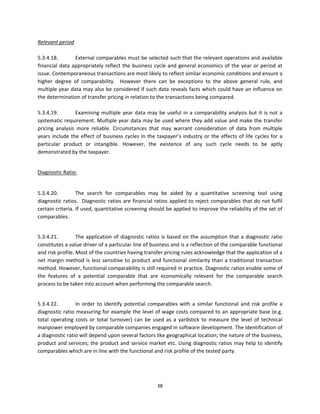 Relevant period 
 
5.3.4.18.         External comparables must be selected such that the relevant operations and available 
financial  data  appropriately  reflect  the  business  cycle  and  general  economics  of  the  year  or  period  at 
issue. Contemporaneous transactions are most likely to reflect similar economic conditions and ensure a 
higher  degree  of  comparability.    However  there  can  be  exceptions  to  the  above  general  rule,  and 
multiple year data may also be considered if such data reveals facts which could have an influence on 
the determination of transfer pricing in relation to the transactions being compared. 
 
5.3.4.19.         Examining  multiple  year  data  may  be  useful  in  a  comparability  analysis  but  it  is  not  a 
systematic requirement. Multiple year data may be used where they add value and make the transfer 
pricing  analysis  more  reliable.  Circumstances  that  may  warrant  consideration  of  data  from  multiple 
years  include  the  effect  of  business  cycles  in  the  taxpayer’s  industry  or  the  effects  of  life  cycles  for  a 
particular  product  or  intangible.  However,  the  existence  of  any  such  cycle  needs  to  be  aptly 
demonstrated by the taxpayer.  
          

Diagnostic Ratio:  

 
5.3.4.20.         The  search  for  comparables  may  be  aided  by  a  quantitative  screening  tool  using 
diagnostic  ratios.    Diagnostic  ratios  are  financial  ratios  applied  to  reject  comparables  that  do  not  fulfil 
certain criteria. If used, quantitative screening should be applied to improve the reliability of the set of 
comparables.  
 

5.3.4.21.         The  application  of  diagnostic  ratios  is  based  on  the  assumption  that  a  diagnostic  ratio 
constitutes a value driver of a particular line of business and is a reflection of the comparable functional 
and risk profile. Most of the countries having transfer pricing rules acknowledge that the application of a 
net  margin  method  is  less  sensitive  to  product  and  functional  similarity  than  a  traditional  transaction 
method. However, functional comparability is still required in practice. Diagnostic ratios enable some of 
the  features  of  a  potential  comparable  that  are  economically  relevant  for  the  comparable  search 
process to be taken into account when performing the comparable search.  
 

5.3.4.22.         In  order  to  identify  potential  comparables  with  a  similar  functional  and  risk  profile  a 
diagnostic ratio measuring for example the level of wage costs compared to an appropriate base (e.g. 
total  operating  costs  or  total  turnover)  can  be  used  as  a  yardstick  to  measure  the  level  of  technical 
manpower employed by comparable companies engaged in software development. The identification of 
a diagnostic ratio will depend upon several factors like geographical location; the nature of the business, 
product and services; the product and service market etc. Using diagnostic ratios may help to identify 
comparables which are in line with the functional and risk profile of the tested party.   
 



                                                            38 
 
 