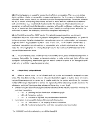 5.1.9. Practical guidance is needed for cases without sufficient comparables.  There seems to be two 
distinct problems relating to comparables for developing countries.  The first relates to the inability to 
effectively access existing sources, such as existing non‐local company databases.  The second relates to 
the lack of reliable local country comparables.  For each of these, there are problems associated with 
both administration (e.g., how the lack of data impedes the reliable and efficient determination of 
appropriate arm’s length results) and problems associated with double tax/dispute avoidance (e.g., how 
the lack of appropriate data impedes a developing country’s ability to reach agreement with other tax 
authorities, or prevent the developing country from being taken advantage of). 
 
5.1.10. The 2010 version of the OECD Transfer Pricing Guidelines points out that non‐domestic 
comparables should not be automatically rejected merely because they are not domestic. The guidelines 
further recommend that where independent transactions are scarce in certain markets and industries a 
pragmatic solution may need to be found on a case‐by‐case basis.1 This means that when the data is 
insufficient, stakeholders can still use them as comparables, after in‐depth adjustments are made, to 
assess the arm’s length price. The validity of such procedures depends heavily on the accuracy of the 
comparability analysis as a whole.    
 
5.1.11.  This chapter discusses a possible procedure to identify, screen, select and adjust comparables in 
a  manner  that  enables  the  taxpayer  or  tax  administration  to  make  an  informed  choice  of  the  most 
appropriate transfer pricing method and apply tat method correctly to arrive at the appropriate arm’s 
length price or profit (or range of prices or profits). 
 
 
5.2      Comparability Analysis Process 
 
5.2.1.  A  typical  approach  that  can  be  followed  while  performing  a  comparability  analysis  is  outlined 
below.  The  steps  below  are  by  no  means  exhaustive  but  rather  suggest  an  outline  based  on  which  a 
comparability analysis could be carried out.  It may be noted that the process is not linear, for example a 
number of the steps may need to be carried out repeatedly until a satisfactory result is achieved. The 
subsequent sections of this chapter deal with each of these steps in more detail: 
 Understanding the economically significant  characteristics of the industry, taxpayer’s business and 
     controlled transactions 
         o 5.2.1.1.1. Gathering of basic information about the taxpayer 
         o 5.2.1.1.2. Transaction analysis 
         o 5.2.1.1.3. Evaluation of separate and/ or combined transactions 
 Examination  of comparability factors of the controlled transaction  
         o 5.2.1.2.1. Characteristics of the property or service transferred 
         o 5.2.1.2.2. Functional analysis of the controlled transaction under examination 

                                                            
1
  The 2010 OECD Transfer Pricing Guidelines para.3.35 and para3.38 




                                                        4 
 
 