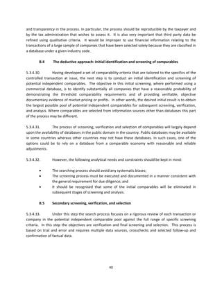 and transparency in the process. In particular, the process should be reproducible by the taxpayer and 
by  the  tax  administration  that  wishes  to  assess  it.    It  is  also  very  important  that  third  party  data  be 
refined  using  qualitative  criteria.    It  would  be  improper  to  use  financial  information  relating  to  the 
transactions of a large sample of companies that have been selected solely because they are classified in 
a database under a given industry code. 
 
            B.4       The deductive approach: Initial identification and screening of comparables 
             
5.3.4.30.            Having developed a set of comparability criteria that are tailored to the specifics of the 
controlled  transaction  at  issue,  the  next  step  is  to  conduct  an  initial  identification  and  screening  of 
potential  independent  comparables.    The  objective  in  this  initial  screening,  where  performed  using  a 
commercial  database,  is  to  identify  substantially  all  companies  that  have  a  reasonable  probability  of 
demonstrating  the  threshold  comparability  requirements  and  of  providing  verifiable,  objective 
documentary evidence of market pricing or profits.  In other words, the desired initial result is to obtain 
the largest possible pool of potential independent comparables for subsequent screening, verification, 
and analysis. Where comparables are selected from information sources other than databases this part 
of the process may be different. 
 
5.3.4.31.            The process of screening, verification and selection of comparables will largely depend 
upon the availability of databases in the public domain in the country. Public databases may be available 
in  some  countries  whereas  other  countries  may  not  have  these  databases.  In  such  cases,  one  of  the 
options  could  be  to  rely  on  a  database  from  a  comparable  economy  with  reasonable  and  reliable 
adjustments. 
 
5.3.4.32.            However, the following analytical needs and constraints should be kept in mind: 
                      
                    The searching process should avoid any systematic biases; 
                    The screening process must be executed and documented in a manner consistent with 
                     the general requirement for due diligence; and 
                    It  should  be  recognised  that  some  of  the  initial  comparables  will  be  eliminated  in 
                     subsequent stages of screening and analysis. 
                      
            B.5      Secondary screening, verification, and selection 
           
5.3.4.33.            Under this step the search process focuses on a rigorous review of each transaction or 
company  in  the  potential  independent  comparable  pool  against  the  full  range  of  specific  screening 
criteria.    In  this  step  the  objectives  are  verification  and  final  screening  and  selection.    This  process  is 
based  on  trial  and  error  and  requires  multiple  data  sources,  crosschecks  and  selected  follow‐up  and 
confirmation of factual data. 
 




                                                            40 
 
 