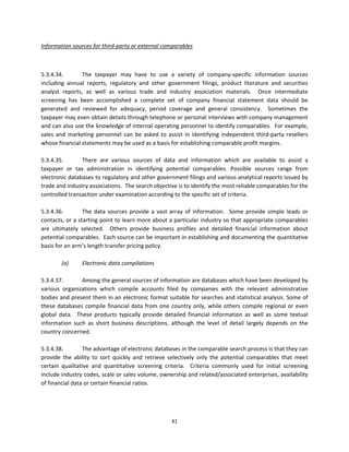 Information sources for third‐party or external comparables 

 

5.3.4.34.        The  taxpayer  may  have  to  use  a  variety  of  company‐specific  information  sources 
including  annual  reports,  regulatory  and  other  government  filings,  product  literature  and  securities 
analyst  reports,  as  well  as  various  trade  and  industry  association  materials.    Once  intermediate 
screening  has  been  accomplished  a  complete  set  of  company  financial  statement  data  should  be 
generated  and  reviewed  for  adequacy,  period  coverage  and  general  consistency.    Sometimes  the 
taxpayer may even obtain details through telephone or personal interviews with company management 
and can also use the knowledge of internal operating personnel to identify comparables.  For example, 
sales  and  marketing  personnel  can  be  asked  to  assist  in  identifying  independent  third‐party  resellers 
whose financial statements may be used as a basis for establishing comparable profit margins. 
 
5.3.4.35.        There  are  various  sources  of  data  and  information  which  are  available  to  assist  a 
taxpayer  or  tax  administration  in  identifying  potential  comparables.  Possible  sources  range  from 
electronic databases to regulatory and other government filings and various analytical reports issued by 
trade and industry associations.  The search objective is to identify the most reliable comparables for the 
controlled transaction under examination according to the specific set of criteria.     
 
5.3.4.36.        The  data  sources  provide  a  vast  array  of  information.    Some  provide  simple  leads  or 
contacts, or a starting point to learn more about a particular industry so that appropriate comparables 
are  ultimately  selected.    Others  provide  business  profiles  and  detailed  financial  information  about 
potential comparables.  Each source can be important in establishing and documenting the quantitative 
basis for an arm’s length transfer pricing policy. 
          
         (a)       Electronic data compilations 
 
5.3.4.37.          Among the general sources of information are databases which have been developed by 
various  organizations  which  compile  accounts  filed  by  companies  with  the  relevant  administrative 
bodies and present them in an electronic format suitable for searches and statistical analysis. Some of 
these  databases  compile  financial  data  from  one  country  only,  while  others  compile  regional  or  even 
global  data.    These  products  typically  provide  detailed  financial  information  as  well  as  some  textual 
information  such  as  short  business  descriptions,  although  the  level  of  detail  largely  depends  on  the 
country concerned. 
 
5.3.4.38.          The advantage of electronic databases in the comparable search process is that they can 
provide  the  ability  to  sort  quickly  and  retrieve  selectively  only  the  potential  comparables  that  meet 
certain  qualitative  and  quantitative  screening  criteria.    Criteria  commonly  used  for  initial  screening 
include industry codes, scale or sales volume, ownership and related/associated enterprises, availability 
of financial data or certain financial ratios.  
 



                                                        41 
 
 