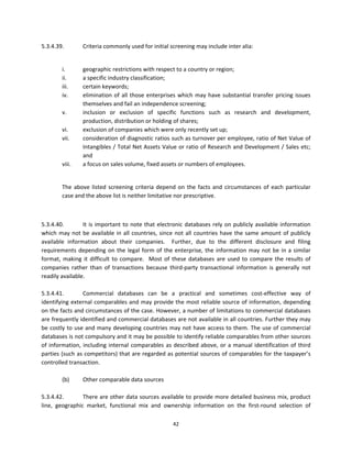 5.3.4.39.         Criteria commonly used for initial screening may include inter alia:  
 

         i.       geographic restrictions with respect to a country or region; 
         ii.      a specific industry classification; 
         iii.     certain keywords; 
         iv.      elimination  of  all  those  enterprises  which  may  have  substantial  transfer  pricing  issues 
                  themselves and fail an independence screening; 
         v.       inclusion  or  exclusion  of  specific  functions  such  as  research  and  development, 
                  production, distribution or holding of shares; 
         vi.      exclusion of companies which were only recently set up; 
         vii.     consideration of diagnostic ratios such as turnover per employee, ratio of Net Value of 
                  Intangibles / Total Net Assets Value or ratio of Research and Development / Sales etc; 
                  and 
         viii.    a focus on sales volume, fixed assets or numbers of employees. 
 

         The  above  listed  screening  criteria  depend  on  the  facts  and  circumstances  of  each  particular 
         case and the above list is neither limitative nor prescriptive. 

 

5.3.4.40.         It  is  important  to  note  that  electronic  databases  rely  on  publicly  available  information 
which  may  not  be  available  in  all  countries,  since  not  all  countries  have  the  same  amount  of  publicly 
available  information  about  their  companies.    Further,  due  to  the  different  disclosure  and  filing 
requirements  depending  on  the  legal  form  of  the  enterprise,  the  information  may  not  be  in  a  similar 
format,  making  it  difficult  to  compare.    Most  of  these  databases  are  used  to  compare  the  results  of 
companies  rather  than  of  transactions  because  third‐party  transactional  information  is  generally  not 
readily available. 
 
5.3.4.41.         Commercial  databases  can  be  a  practical  and  sometimes  cost‐effective  way  of 
identifying  external  comparables and  may provide the most reliable source of  information,  depending 
on the facts and circumstances of the case. However, a number of limitations to commercial databases 
are frequently identified and commercial databases are not available in all countries. Further they may 
be costly to use and many developing countries may not have access to them. The use of commercial 
databases is not compulsory and it may be possible to identify reliable comparables from other sources 
of  information,  including  internal  comparables  as  described  above,  or  a  manual  identification  of  third 
parties (such as competitors) that are regarded as potential sources of comparables for the taxpayer’s 
controlled transaction. 
                   
         (b)      Other comparable data sources 
 
5.3.4.42.         There are other data sources available to provide more detailed business mix, product 
line,  geographic  market,  functional  mix  and  ownership  information  on  the  first‐round  selection  of 

                                                         42 
 
 